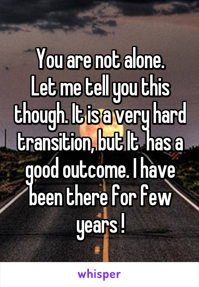 You are not alone.
Let me tell you this though. It is a very hard transition, but It  has a good outcome. I have been there for few years !