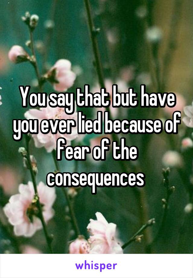 You say that but have you ever lied because of fear of the consequences 