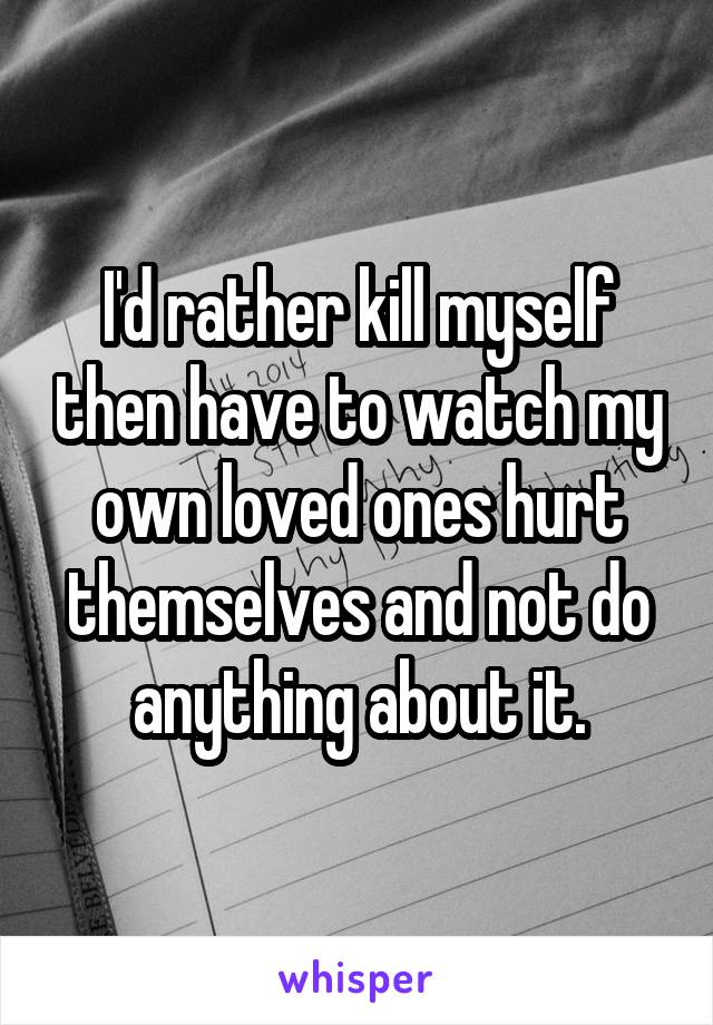 I'd rather kill myself then have to watch my own loved ones hurt themselves and not do anything about it.