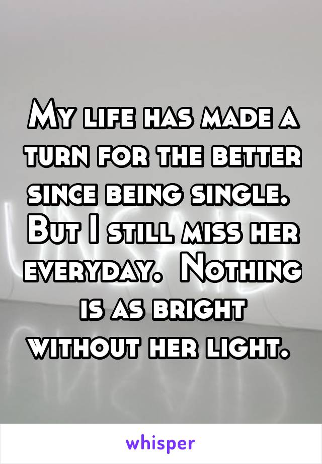 My life has made a turn for the better since being single.  But I still miss her everyday.  Nothing is as bright without her light. 