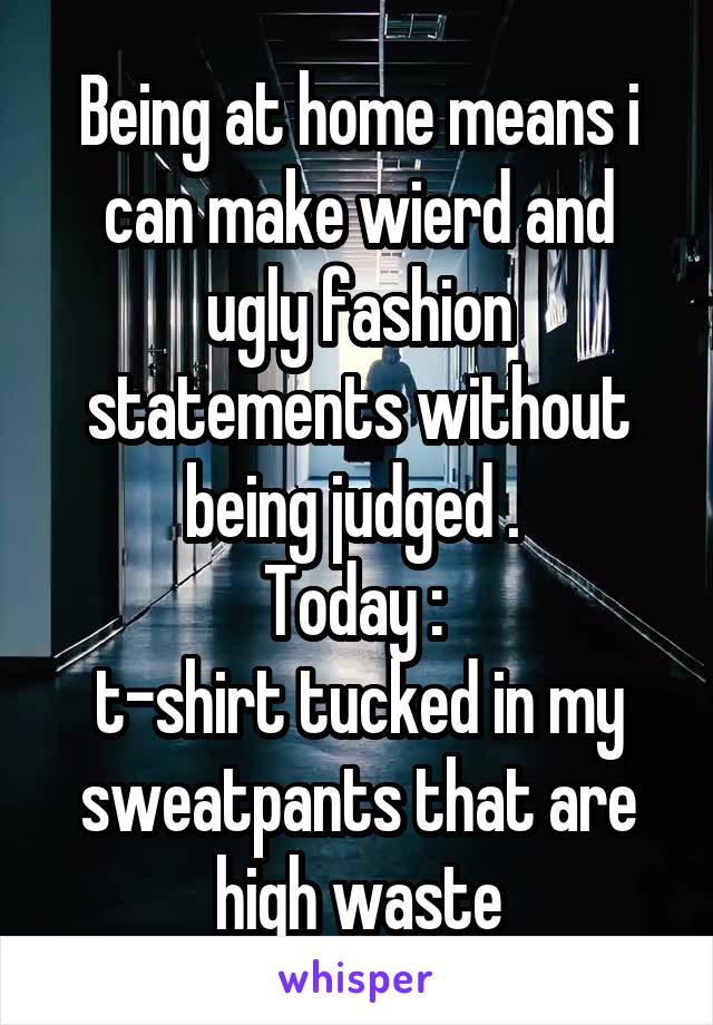 Being at home means i can make wierd and ugly fashion statements without being judged . 
Today : 
t-shirt tucked in my sweatpants that are high waste