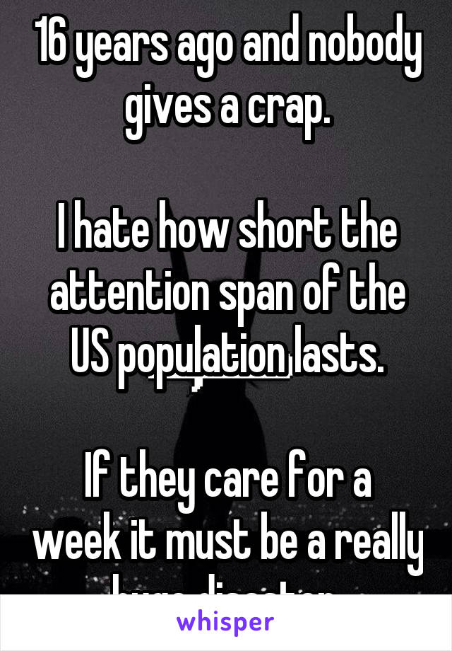 16 years ago and nobody gives a crap.

I hate how short the attention span of the US population lasts.

If they care for a week it must be a really huge disaster.