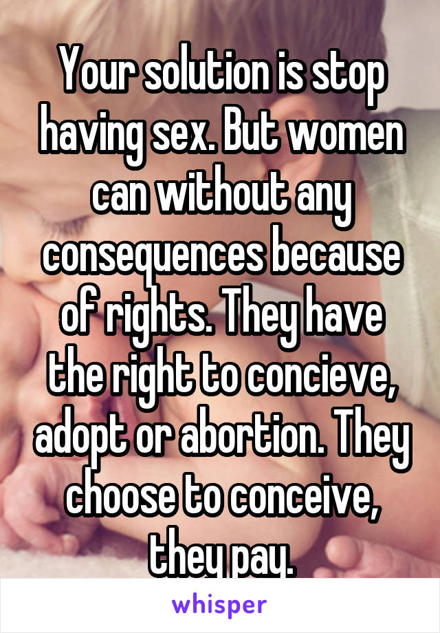 Your solution is stop having sex. But women can without any consequences because of rights. They have the right to concieve, adopt or abortion. They choose to conceive, they pay.