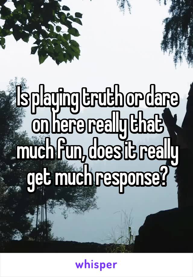 Is playing truth or dare on here really that much fun, does it really get much response?