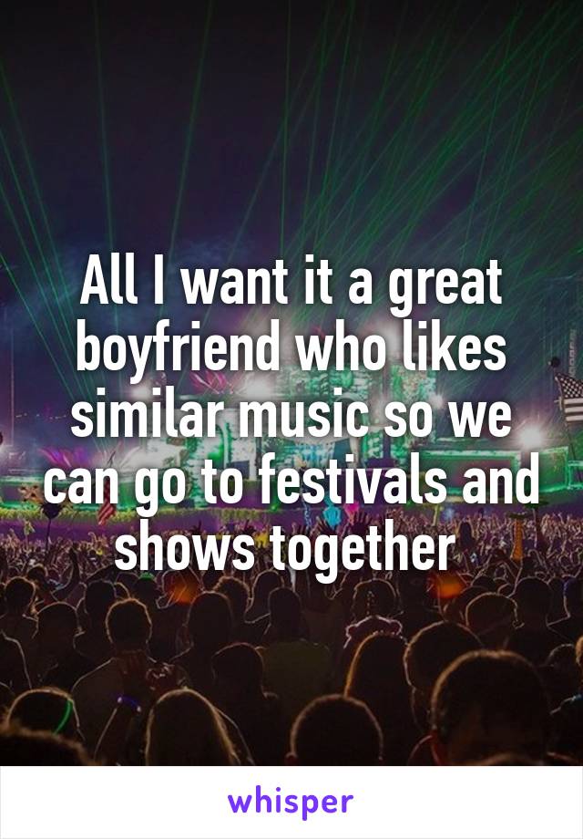 All I want it a great boyfriend who likes similar music so we can go to festivals and shows together 