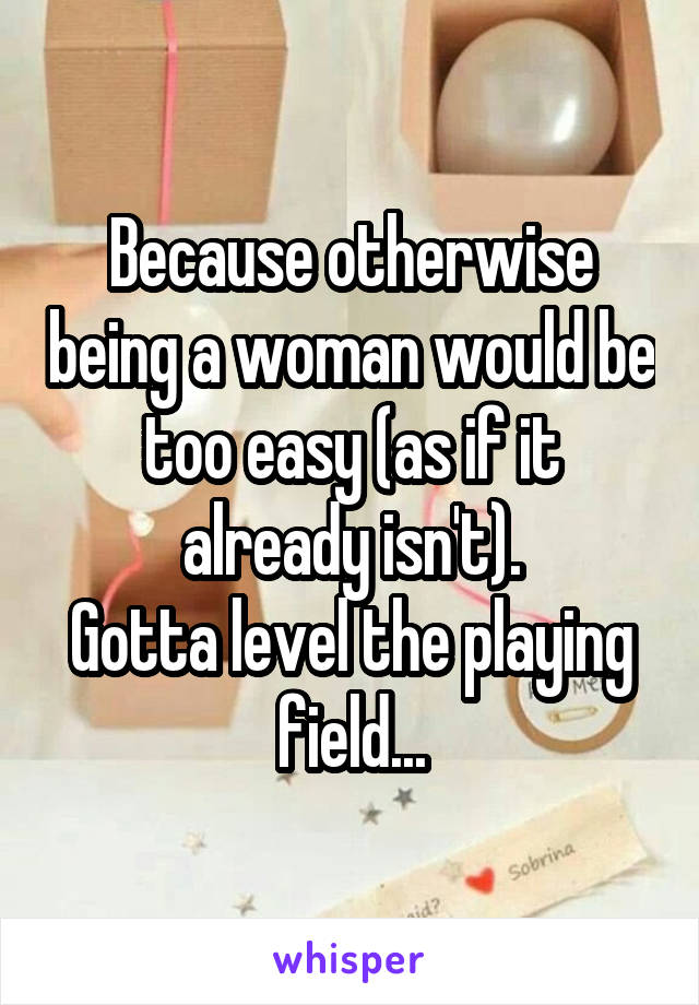 Because otherwise being a woman would be too easy (as if it already isn't).
Gotta level the playing field...