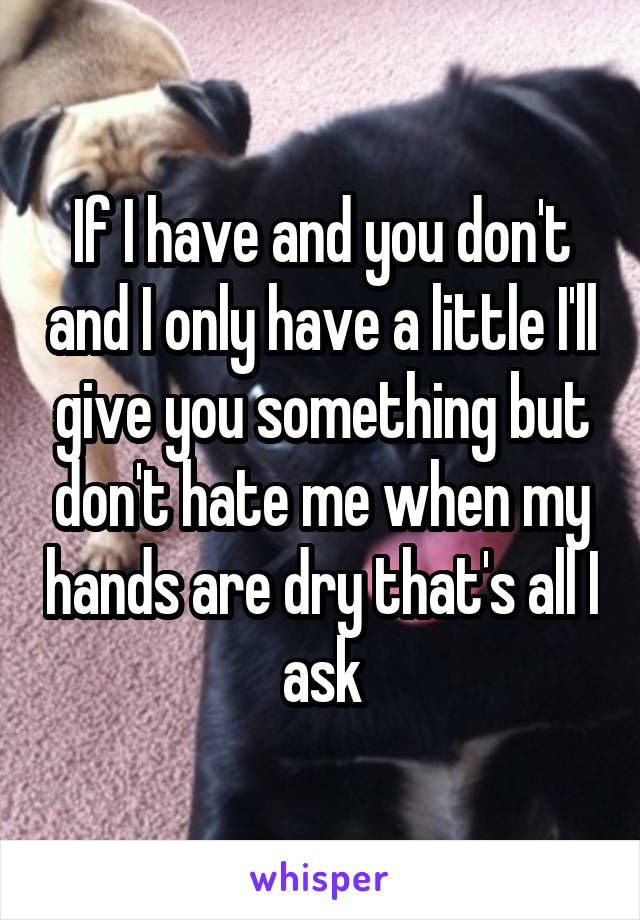 If I have and you don't and I only have a little I'll give you something but don't hate me when my hands are dry that's all I ask