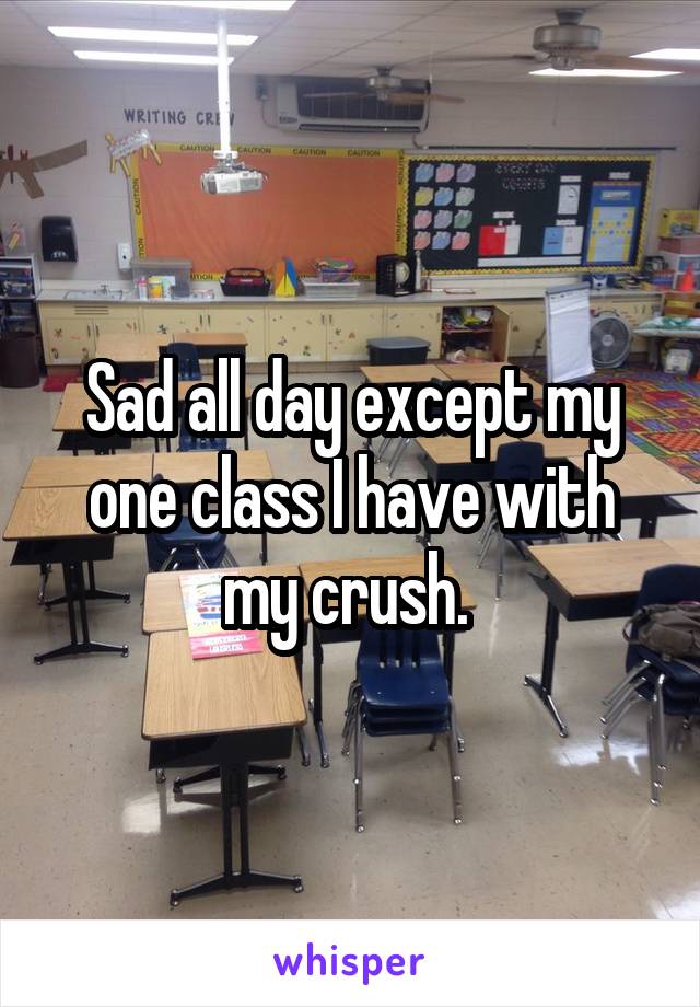 Sad all day except my one class I have with my crush. 