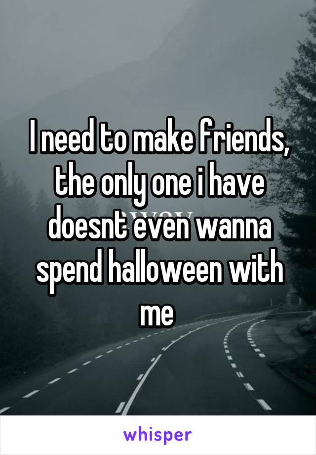 I need to make friends, the only one i have doesnt even wanna spend halloween with me 