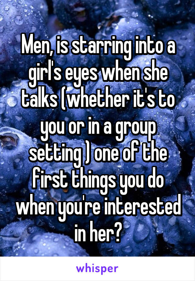 Men, is starring into a girl's eyes when she talks (whether it's to you or in a group setting ) one of the first things you do when you're interested in her?