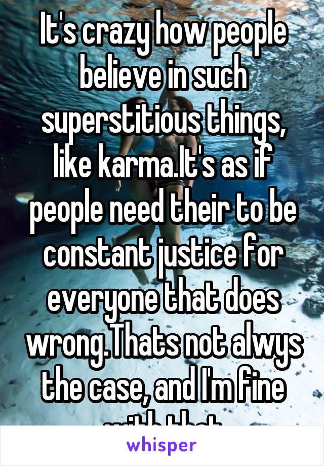 It's crazy how people believe in such superstitious things, like karma.It's as if people need their to be constant justice for everyone that does wrong.Thats not alwys the case, and I'm fine with that