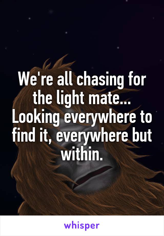 We're all chasing for the light mate... Looking everywhere to find it, everywhere but within.