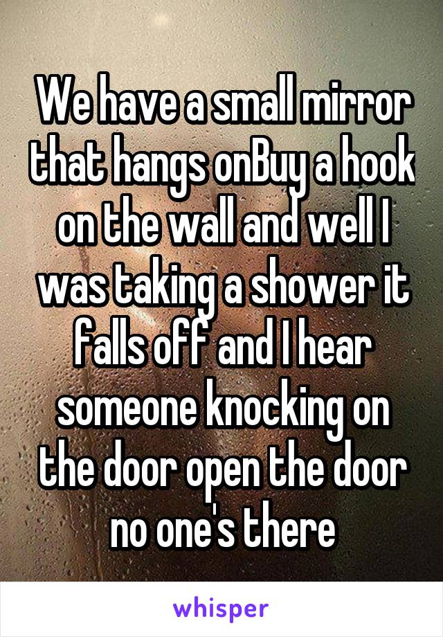 We have a small mirror that hangs onBuy a hook on the wall and well I was taking a shower it falls off and I hear someone knocking on the door open the door no one's there