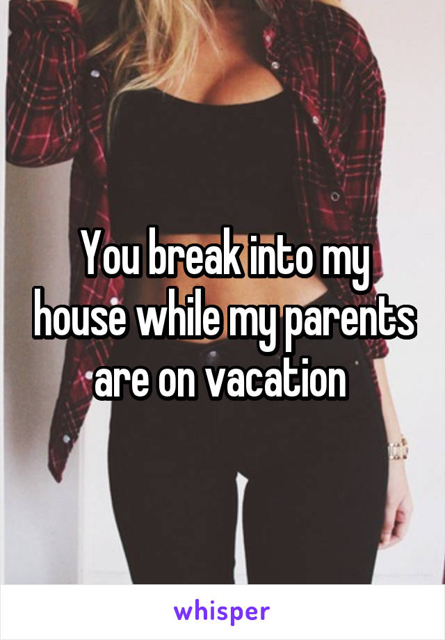 You break into my house while my parents are on vacation 