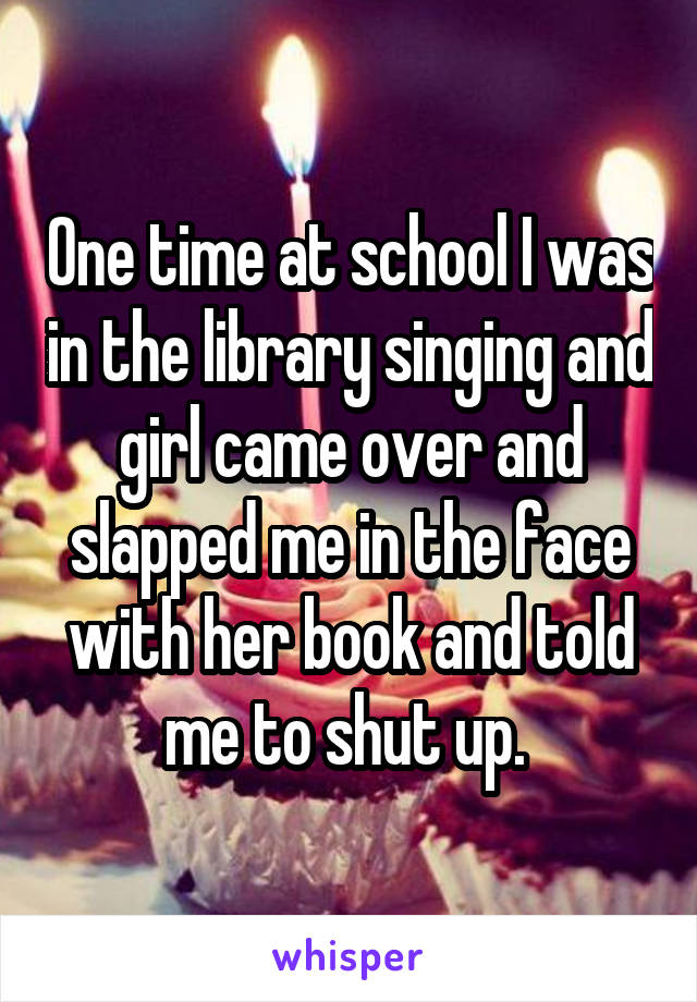 One time at school I was in the library singing and girl came over and slapped me in the face with her book and told me to shut up. 
