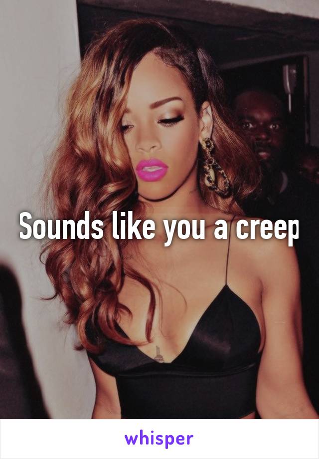 Sounds like you a creep