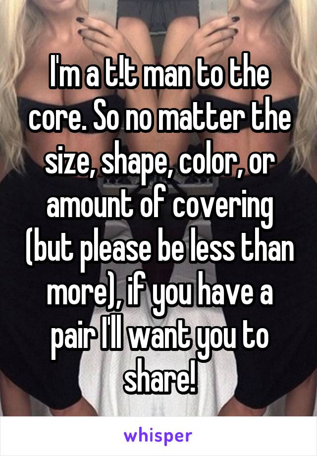 I'm a t!t man to the core. So no matter the size, shape, color, or amount of covering (but please be less than more), if you have a pair I'll want you to share!