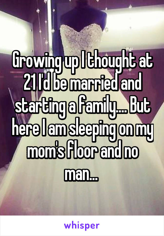 Growing up I thought at 21 I'd be married and starting a family.... But here I am sleeping on my mom's floor and no man... 