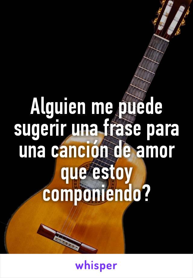 Alguien me puede sugerir una frase para una canción de amor que estoy componiendo?