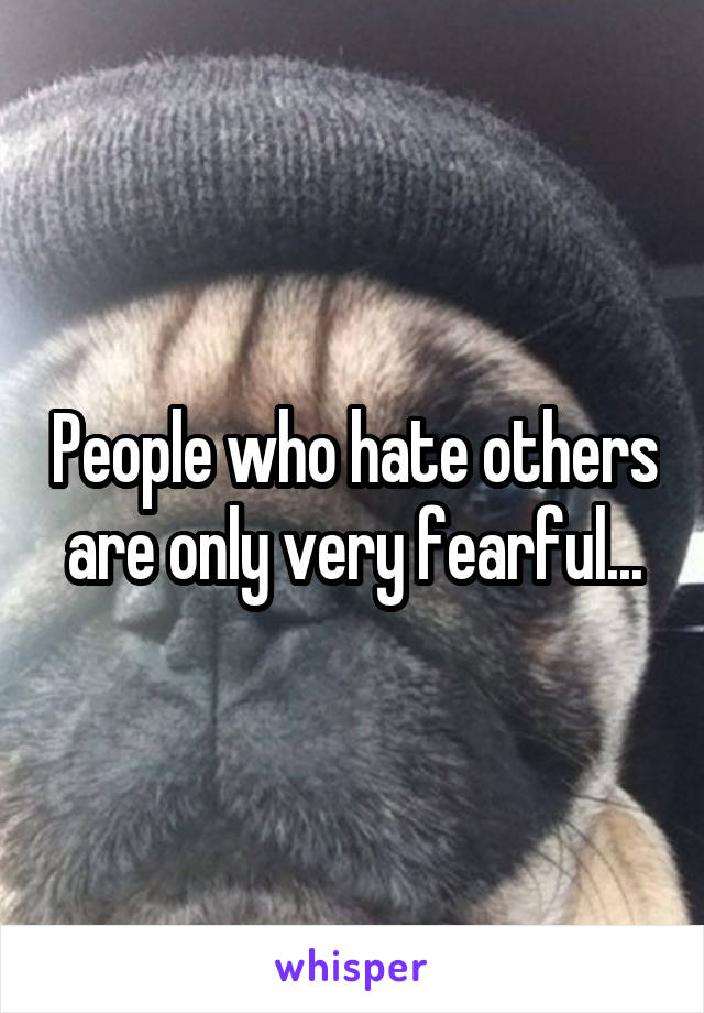 People who hate others are only very fearful...