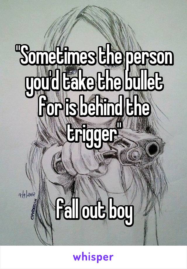 "Sometimes the person you'd take the bullet for is behind the trigger"


 fall out boy 