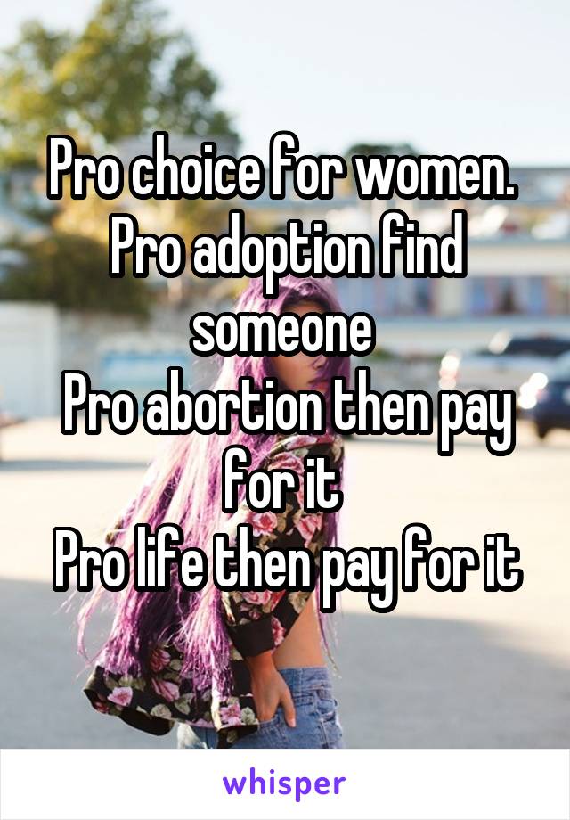 Pro choice for women. 
Pro adoption find someone 
Pro abortion then pay for it 
Pro life then pay for it 