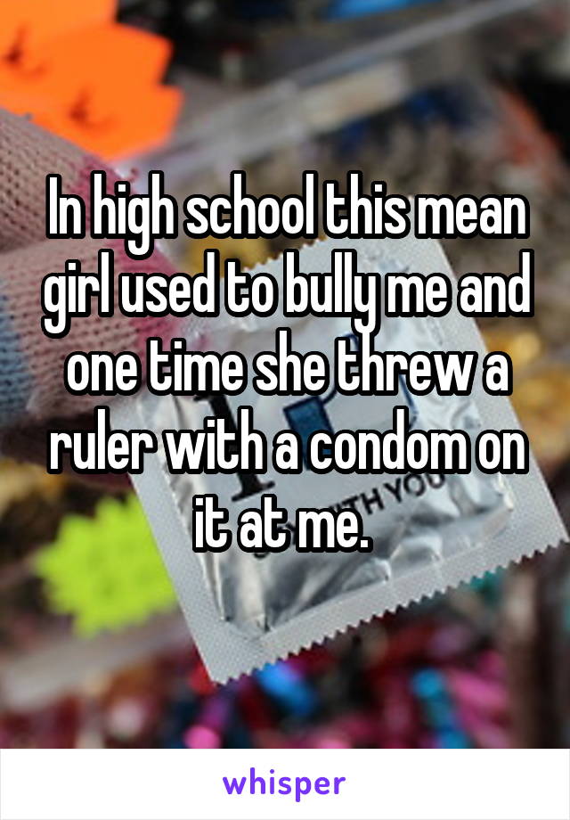 In high school this mean girl used to bully me and one time she threw a ruler with a condom on it at me. 
