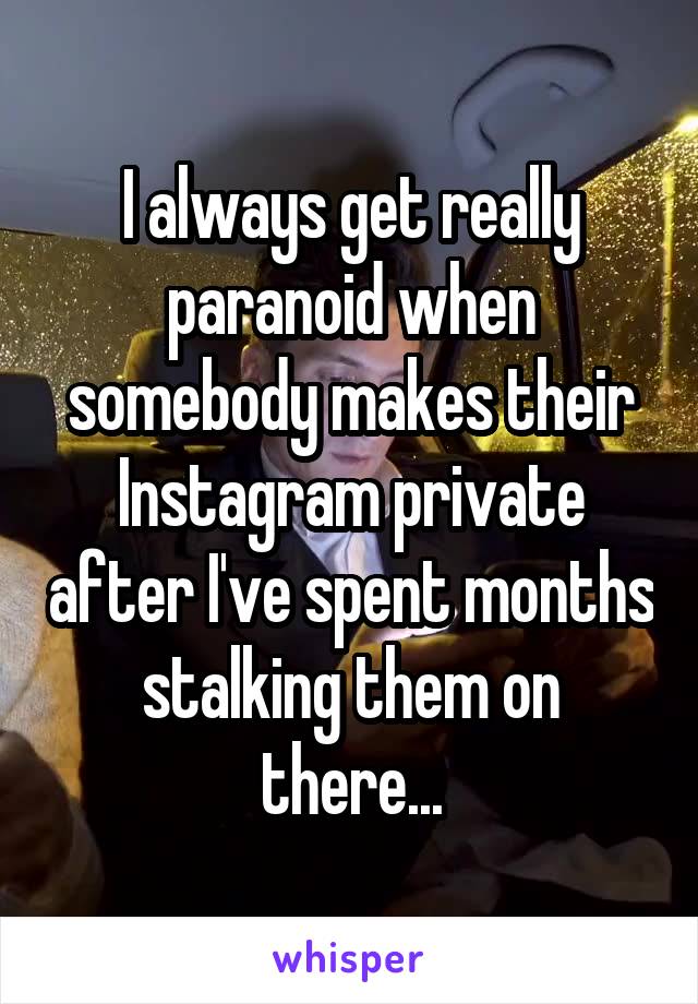 I always get really paranoid when somebody makes their Instagram private after I've spent months stalking them on there...