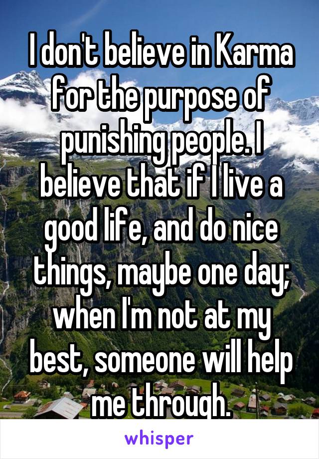 I don't believe in Karma for the purpose of punishing people. I believe that if I live a good life, and do nice things, maybe one day; when I'm not at my best, someone will help me through.