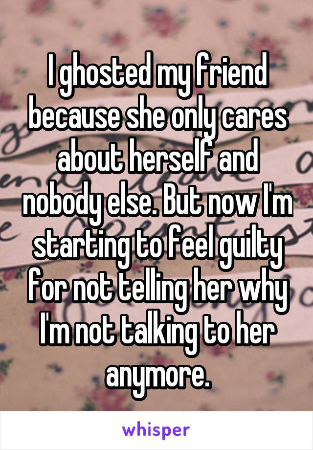 I ghosted my friend because she only cares about herself and nobody else. But now I'm starting to feel guilty for not telling her why I'm not talking to her anymore.