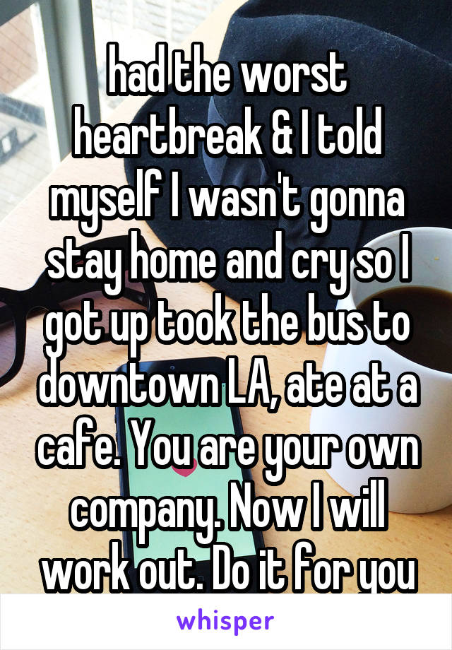 had the worst heartbreak & I told myself I wasn't gonna stay home and cry so I got up took the bus to downtown LA, ate at a cafe. You are your own company. Now I will work out. Do it for you