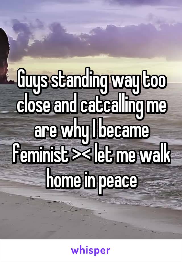 Guys standing way too close and catcalling me are why I became feminist >< let me walk home in peace