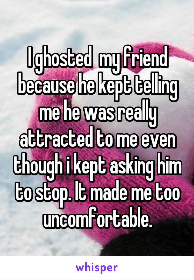 I ghosted  my friend because he kept telling me he was really attracted to me even though i kept asking him to stop. It made me too uncomfortable.