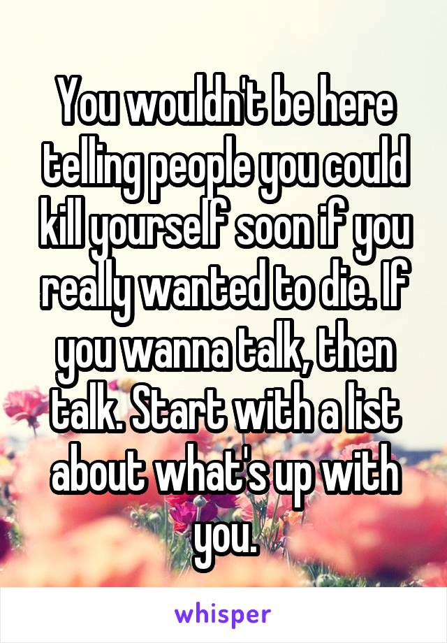 You wouldn't be here telling people you could kill yourself soon if you really wanted to die. If you wanna talk, then talk. Start with a list about what's up with you.