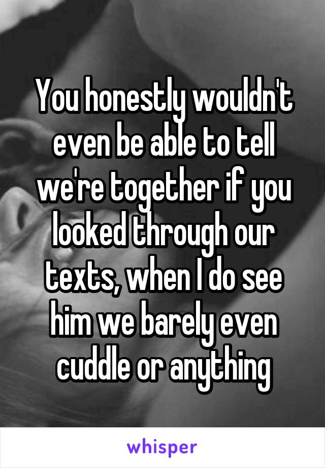 You honestly wouldn't even be able to tell we're together if you looked through our texts, when I do see him we barely even cuddle or anything