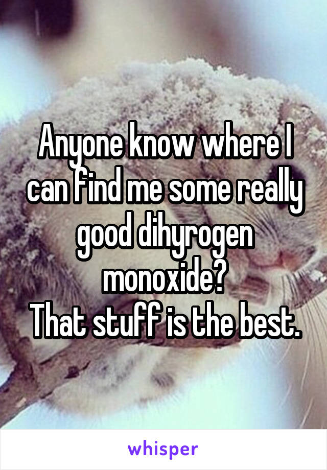 Anyone know where I can find me some really good dihyrogen monoxide?
That stuff is the best.