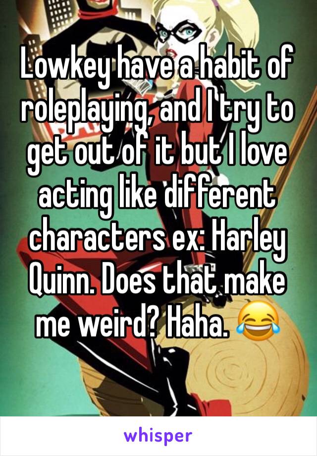 Lowkey have a habit of roleplaying, and I try to get out of it but I love acting like different characters ex: Harley Quinn. Does that make me weird? Haha. 😂