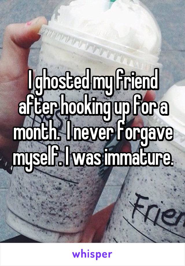 I ghosted my friend after hooking up for a month.  I never forgave myself. I was immature. 