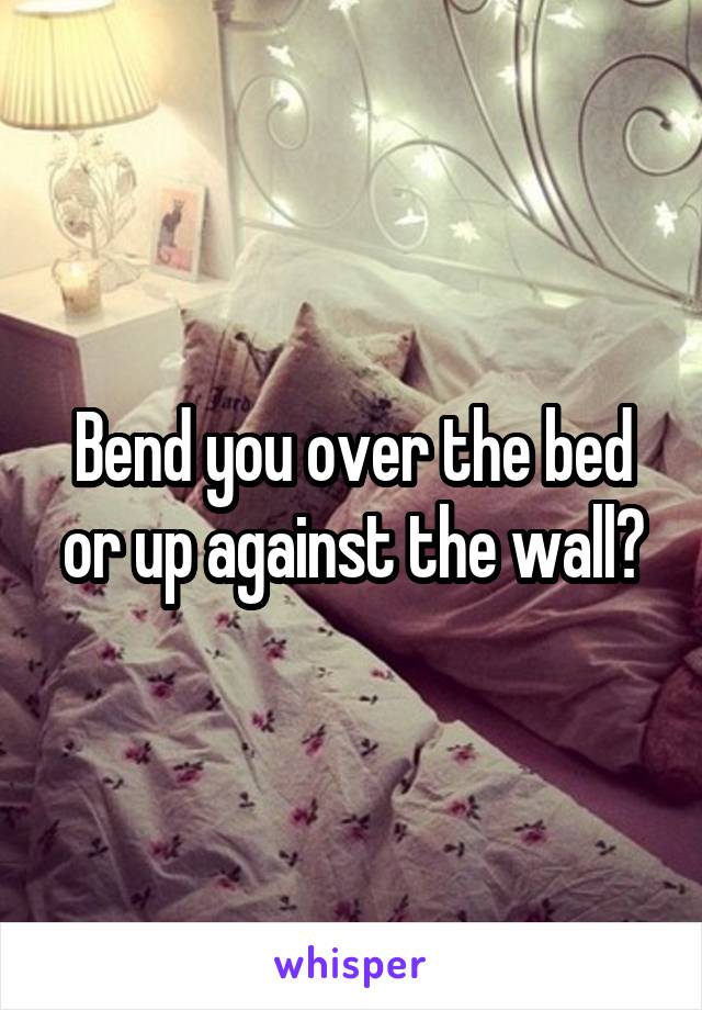 Bend you over the bed or up against the wall?