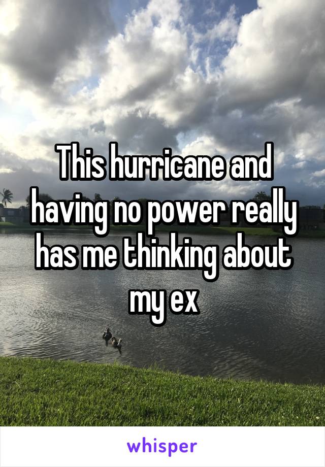 This hurricane and having no power really has me thinking about my ex