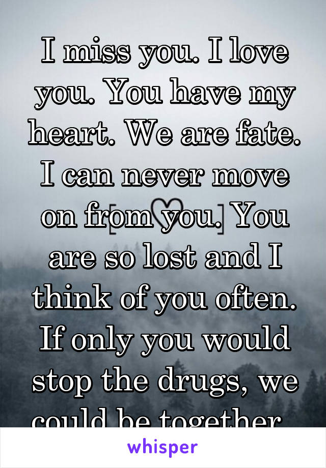 I miss you. I love you. You have my heart. We are fate. I can never move on from you. You are so lost and I think of you often. If only you would stop the drugs, we could be together. 