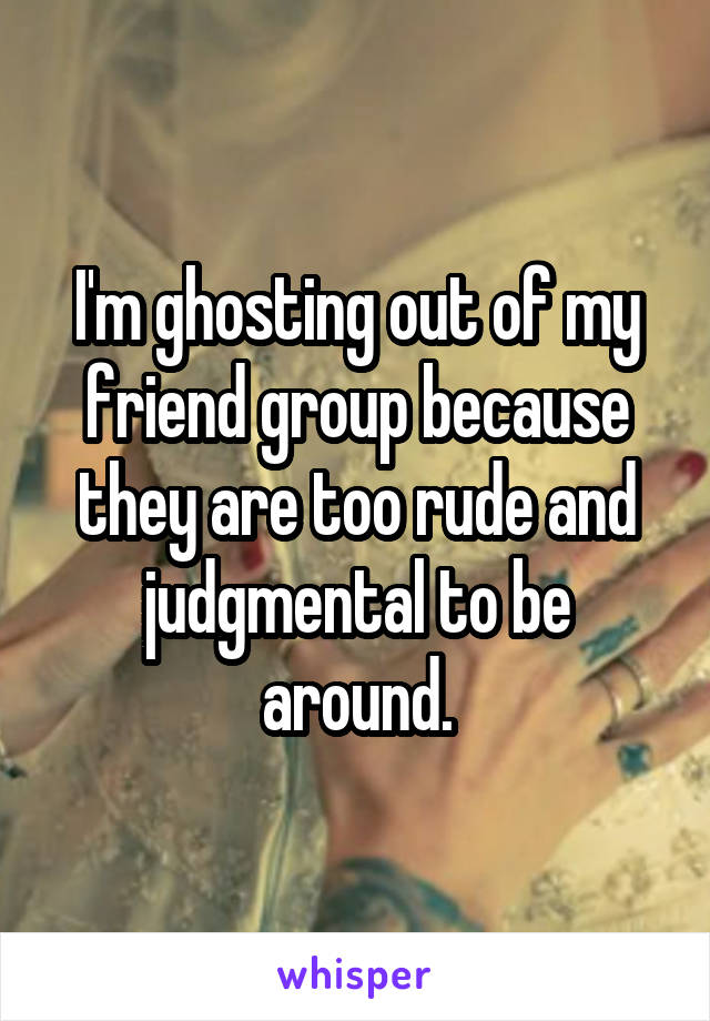 I'm ghosting out of my friend group because they are too rude and judgmental to be around.