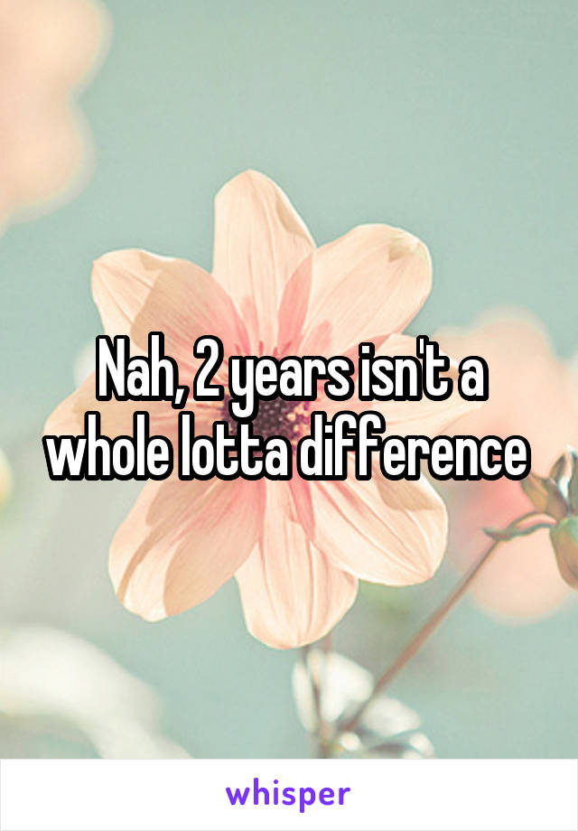 Nah, 2 years isn't a whole lotta difference 