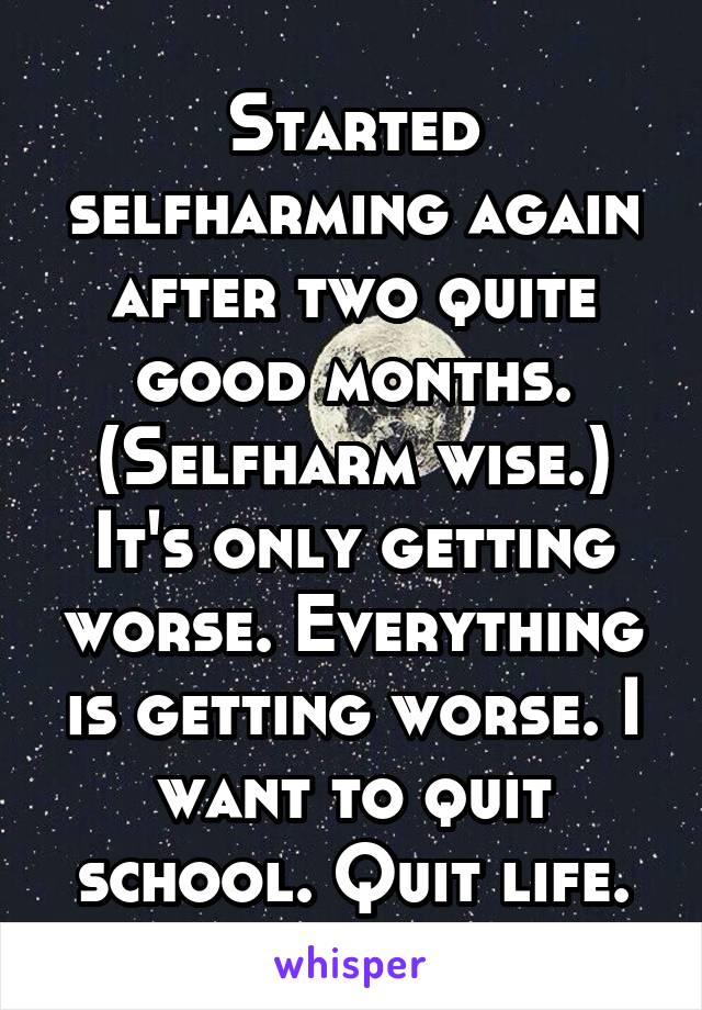 Started selfharming again after two quite good months. (Selfharm wise.) It's only getting worse. Everything is getting worse. I want to quit school. Quit life.