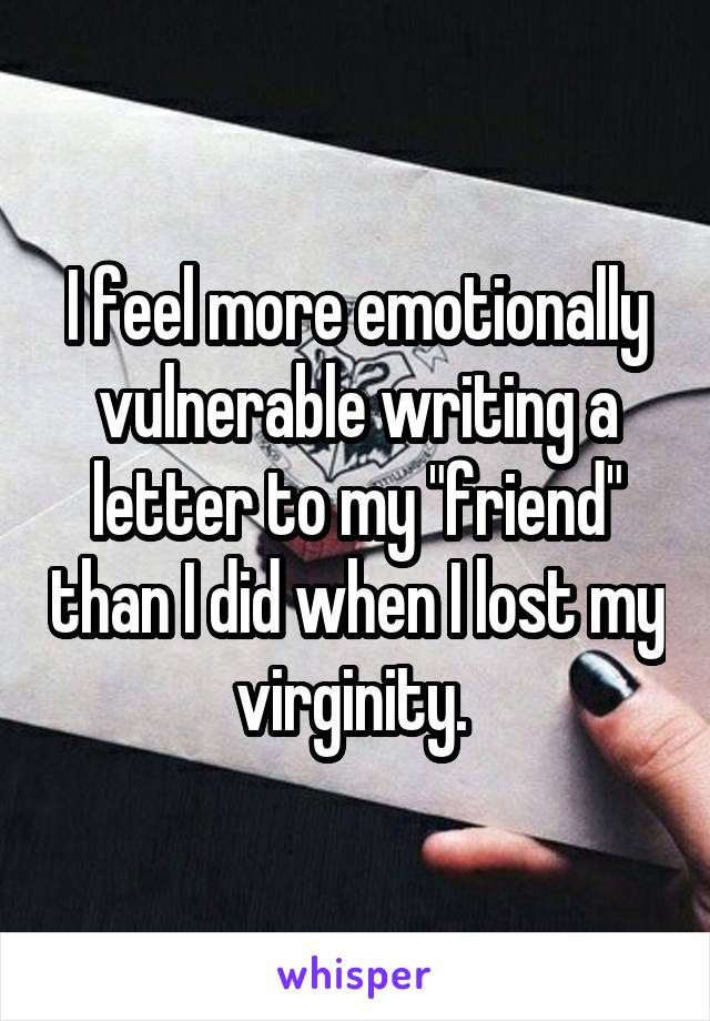 I feel more emotionally vulnerable writing a letter to my "friend" than I did when I lost my virginity. 