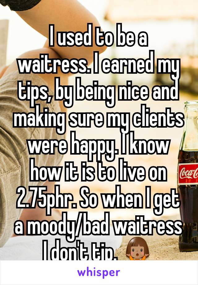 I used to be a waitress. I earned my tips, by being nice and making sure my clients were happy. I know how it is to live on 2.75phr. So when I get a moody/bad waitress I don't tip. 🤷🏽