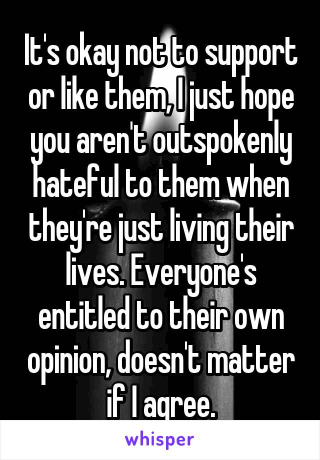 It's okay not to support or like them, I just hope you aren't outspokenly hateful to them when they're just living their lives. Everyone's entitled to their own opinion, doesn't matter if I agree.