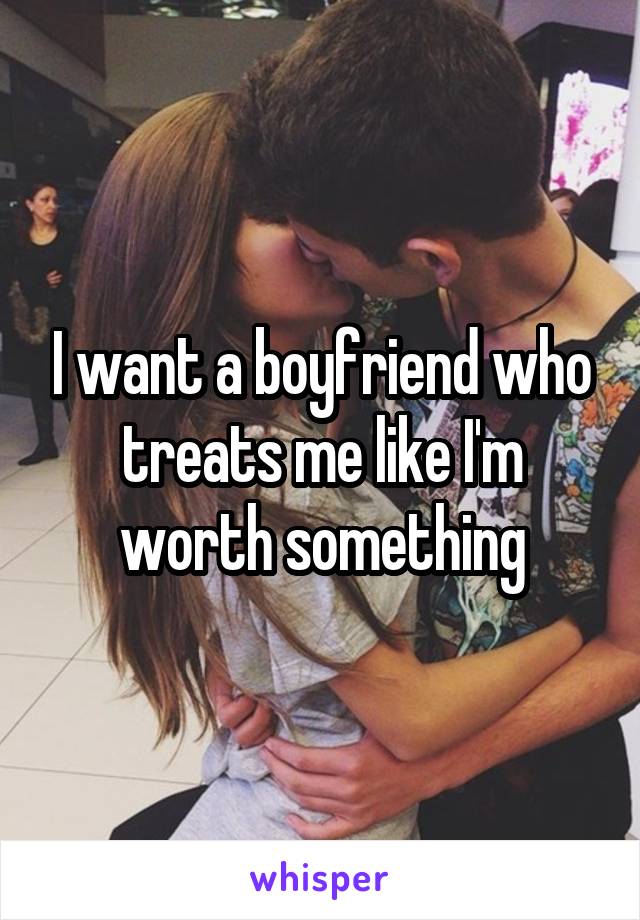 I want a boyfriend who treats me like I'm worth something