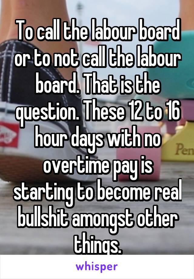 To call the labour board or to not call the labour board. That is the question. These 12 to 16 hour days with no overtime pay is starting to become real bullshit amongst other things.