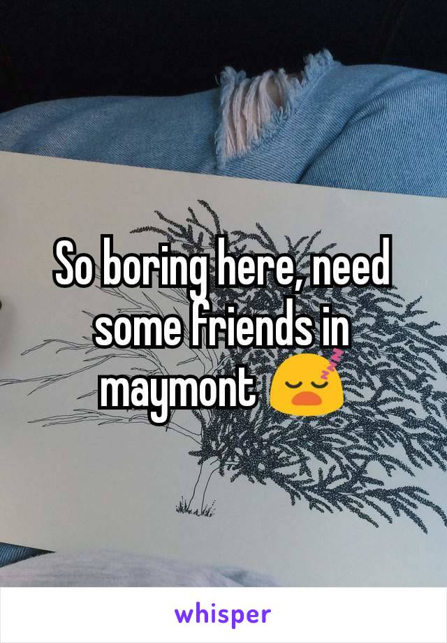 So boring here, need some friends in maymont 😴